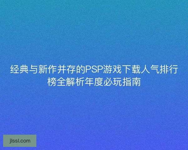 经典与新作并存的PSP游戏下载人气排行榜全解析年度必玩指南