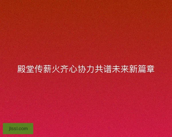 殿堂传薪火齐心协力共谱未来新篇章