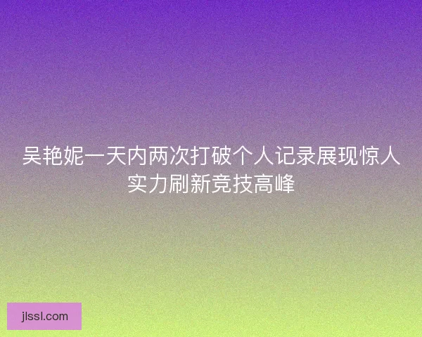 吴艳妮一天内两次打破个人记录展现惊人实力刷新竞技高峰